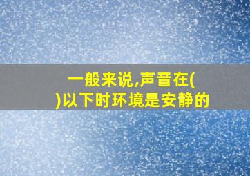 一般来说,声音在( )以下时环境是安静的